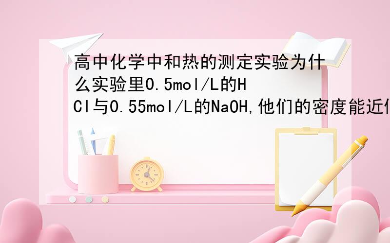 高中化学中和热的测定实验为什么实验里0.5mol/L的HCl与0.55mol/L的NaOH,他们的密度能近似的看成水的密度?如果不近似的话,算他们的质量我觉得差了好多啊,