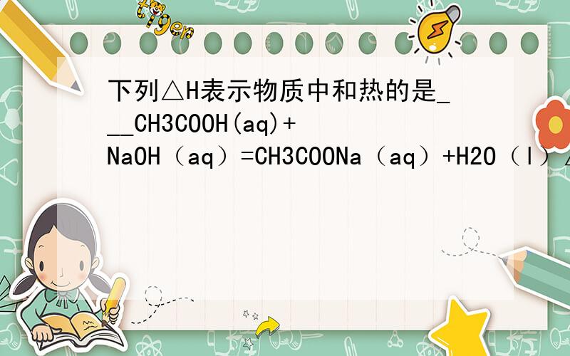 下列△H表示物质中和热的是___CH3COOH(aq)+NaOH（aq）=CH3COONa（aq）+H2O（l）△H答案中没有选这个反应,为什么