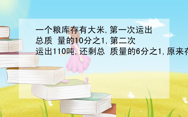 一个粮库存有大米,第一次运出总质 量的10分之1,第二次运出110吨,还剩总 质量的6分之1,原来存有大米有多少吨?(要算数法)