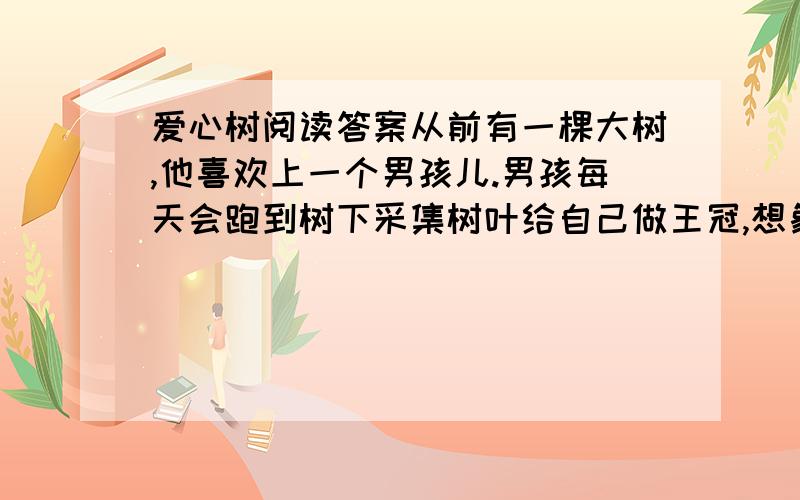 爱心树阅读答案从前有一棵大树,他喜欢上一个男孩儿.男孩每天会跑到树下采集树叶给自己做王冠,想象自己就是森林之王.他也常常爬上树干,在树枝上荡秋千,吃树上的苹果,同大树捉迷藏.累