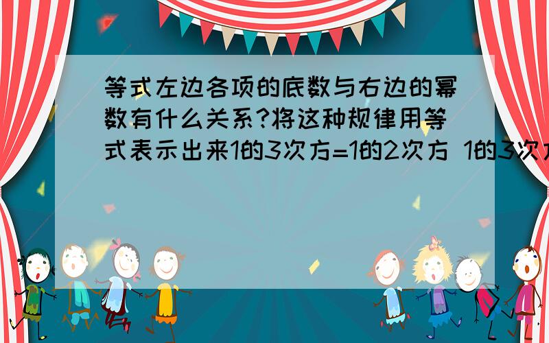 等式左边各项的底数与右边的幂数有什么关系?将这种规律用等式表示出来1的3次方=1的2次方 1的3次方+2的3次方=3的2次方 1的3次方+2的3次方+3的3次方=6的2次方 1的3次方+2的3次方+3的3次方+4的3次