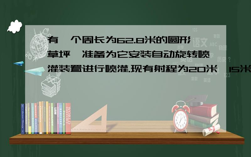 有一个周长为62.8米的圆形草坪,准备为它安装自动旋转喷灌装置进行喷灌.现有射程为20米,15米,10米的三种装置,你认为选哪种比较合适?你应该安装在什么地方?（通过计算说明）