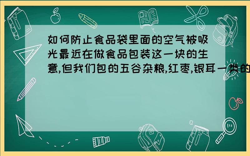 如何防止食品袋里面的空气被吸光最近在做食品包装这一块的生意,但我们包的五谷杂粮,红枣,银耳一类的产品包装出来过三四个月这样袋子里面的空气会全被吸光,整个包装袋就像用真空机吸