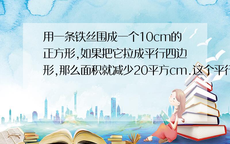 用一条铁丝围成一个10cm的正方形,如果把它拉成平行四边形,那么面积就减少20平方cm.这个平行四边形的高是多少厘米?要算式!