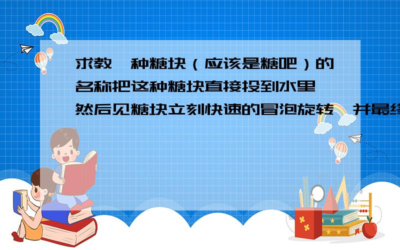 求教一种糖块（应该是糖吧）的名称把这种糖块直接投到水里,然后见糖块立刻快速的冒泡旋转,并最终溶解消失,而水则变成某种味道的饮料,比如糖块原是橙子味的,那最后水就变成橙味的了.