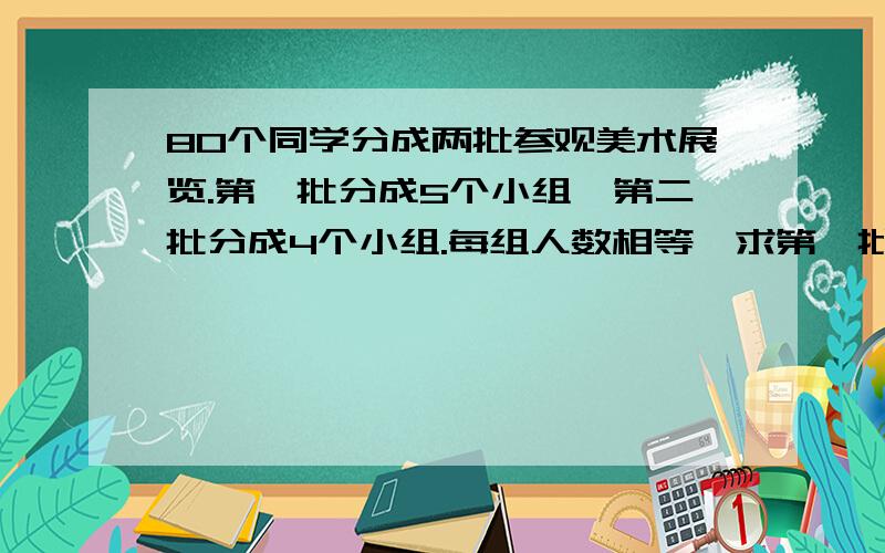 80个同学分成两批参观美术展览.第一批分成5个小组,第二批分成4个小组.每组人数相等,求第一批人数