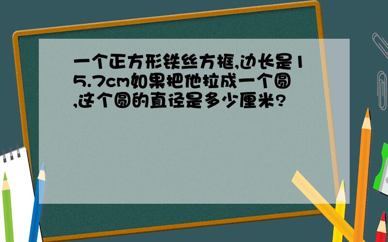 一个正方形铁丝方框,边长是15.7cm如果把他拉成一个圆,这个圆的直径是多少厘米?