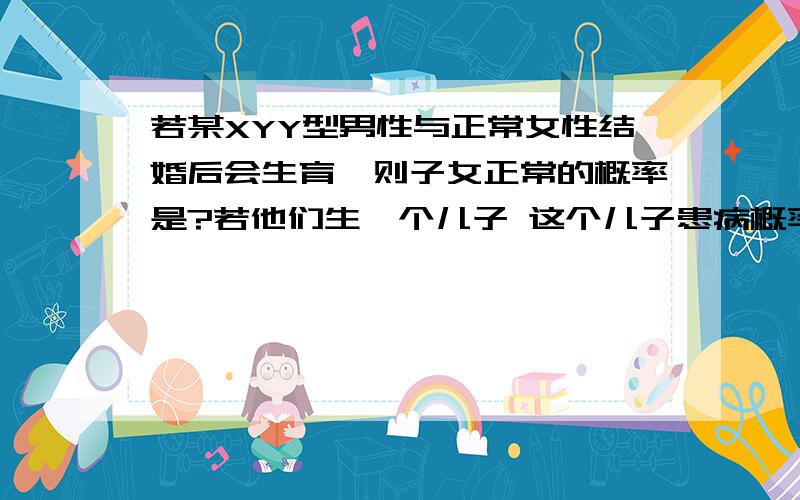 若某XYY型男性与正常女性结婚后会生育,则子女正常的概率是?若他们生一个儿子 这个儿子患病概率多少?若他们生一个女儿 这个女儿正常概率多少?如果XYY型男性的母亲是红绿色盲基因的携带