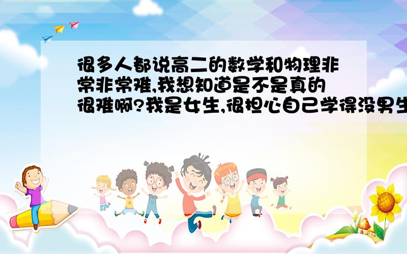 很多人都说高二的数学和物理非常非常难,我想知道是不是真的很难啊?我是女生,很担心自己学得没男生好.我觉得自己还是有一定学习基础的,而且高一的数学和物理我认为自己还能掌握.那高