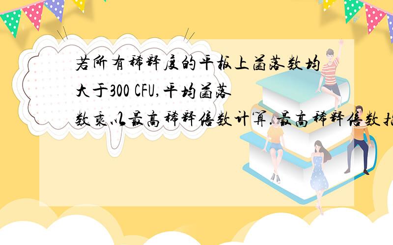 若所有稀释度的平板上菌落数均大于300 CFU,平均菌落数乘以最高稀释倍数计算.最高稀释倍数指的是什么,若所有稀释度（包括液体样品原液）平板均无菌落生长,则以小于1 乘以最低稀释倍数计