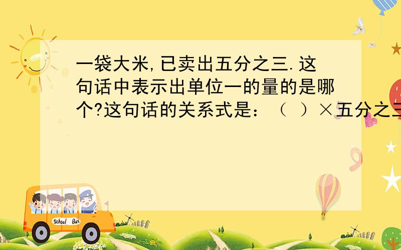 一袋大米,已卖出五分之三.这句话中表示出单位一的量的是哪个?这句话的关系式是：（ ）×五分之三=（ ） 一台电脑 现价比原价降低了八分之一.关系式是：（ ）×八分之一=（ ）