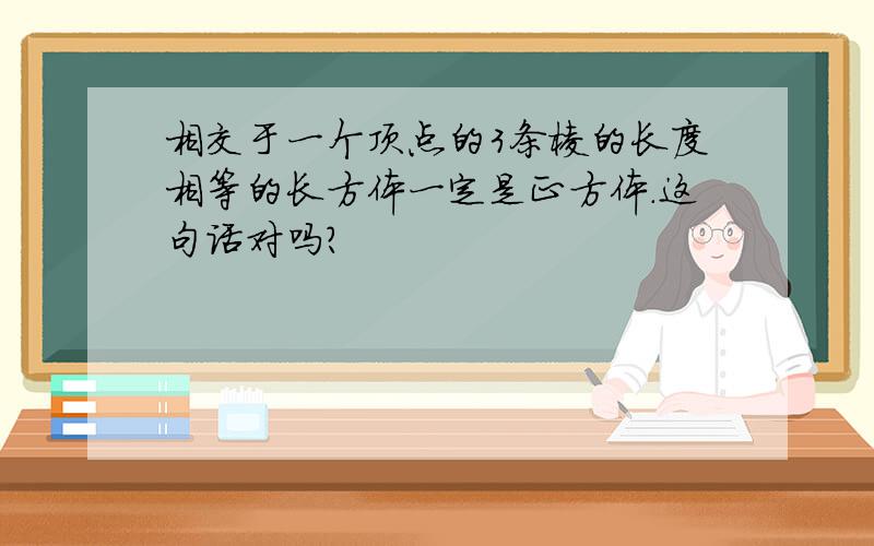 相交于一个顶点的3条棱的长度相等的长方体一定是正方体.这句话对吗?