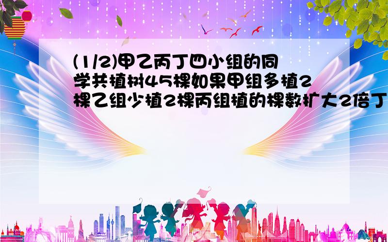 (1/2)甲乙丙丁四小组的同学共植树45棵如果甲组多植2棵乙组少植2棵丙组植的棵数扩大2倍丁组植树棵数减少...(1/2)甲乙丙丁四小组的同学共植树45棵如果甲组多植2棵乙组少植2棵丙组植的棵数扩