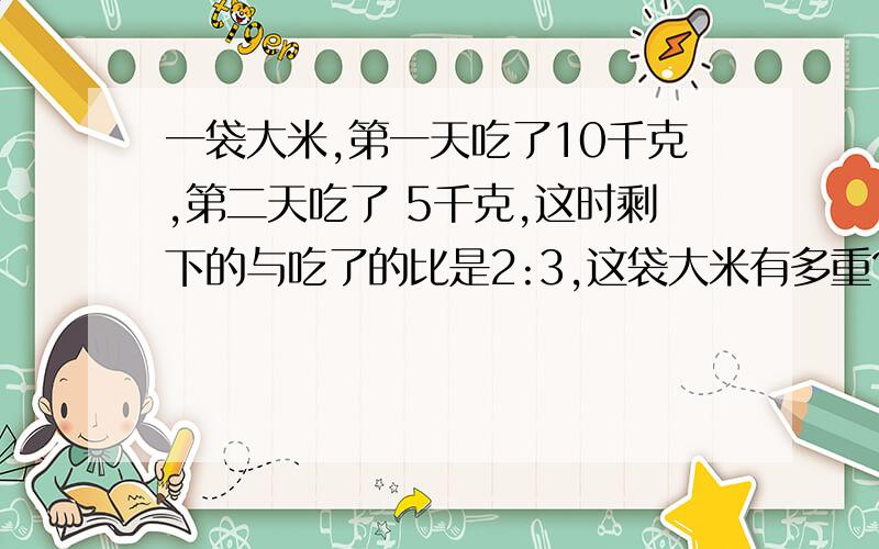 一袋大米,第一天吃了10千克,第二天吃了 5千克,这时剩下的与吃了的比是2:3,这袋大米有多重?还有两题：一袋大米,第一天吃了18千克,第二天吃了10千克,这时剩下的与总数的比是1:5,这袋大米有