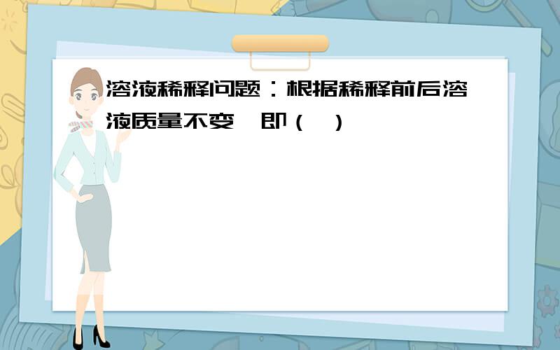 溶液稀释问题：根据稀释前后溶液质量不变,即（ ）