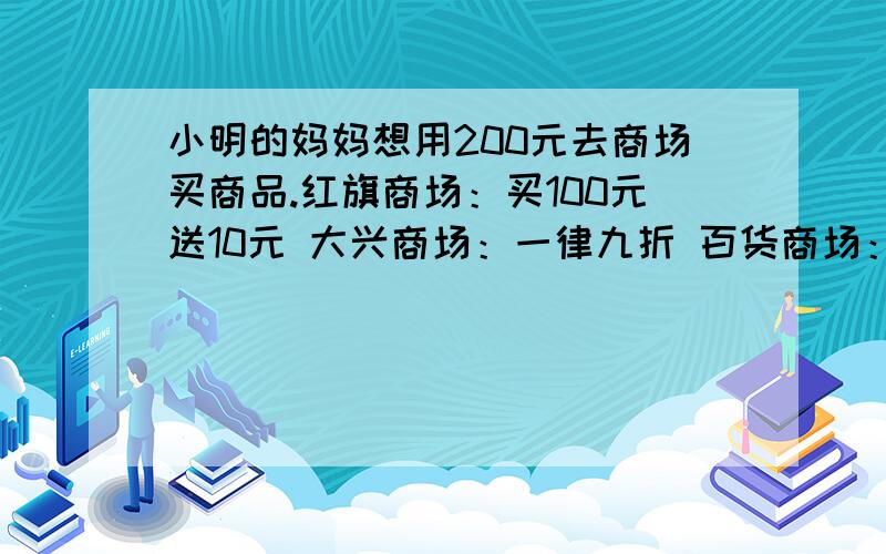 小明的妈妈想用200元去商场买商品.红旗商场：买100元送10元 大兴商场：一律九折 百货商场：小明的妈妈想用200元去商场买商品.红旗商场：买100元送10元大兴商场：一律九折百货商场：购满50