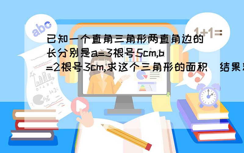 已知一个直角三角形两直角边的长分别是a=3根号5cm,b=2根号3cm,求这个三角形的面积（结果精确到0.01)