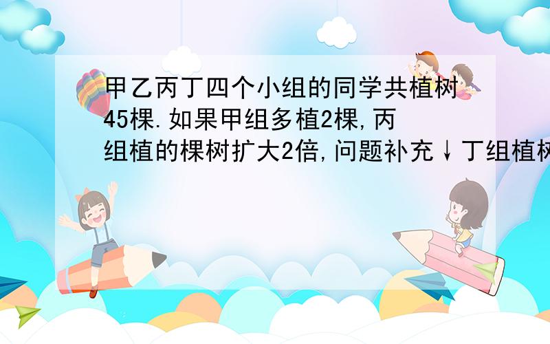 甲乙丙丁四个小组的同学共植树45棵.如果甲组多植2棵,丙组植的棵树扩大2倍,问题补充↓丁组植树的棵树减少一半,那么四个组植的棵树正好相同.原来四个小组各植几棵?乙组少植2棵