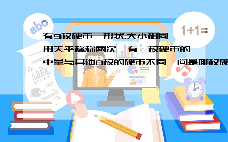 有9枚硬币,形状.大小相同,用天平称称两次,有一枚硬币的重量与其他8枚的硬币不同,问是哪枚硬币?