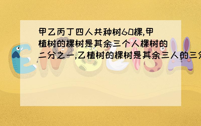 甲乙丙丁四人共种树60棵,甲植树的棵树是其余三个人棵树的二分之一,乙植树的棵树是其余三人的三分之一,乙植树的棵树是其余三个人的三分之一,兵植树的棵树是其余三人的四分之一,丁植树