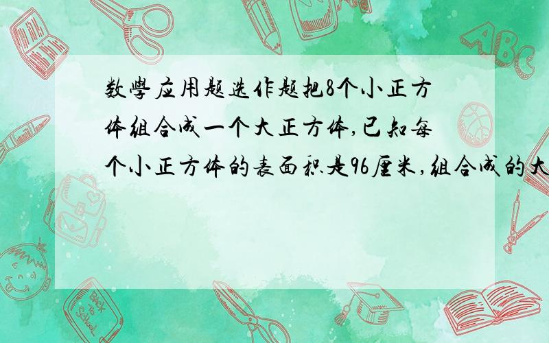 数学应用题选作题把8个小正方体组合成一个大正方体,已知每个小正方体的表面积是96厘米,组合成的大正方体表面积是多少平方厘米?