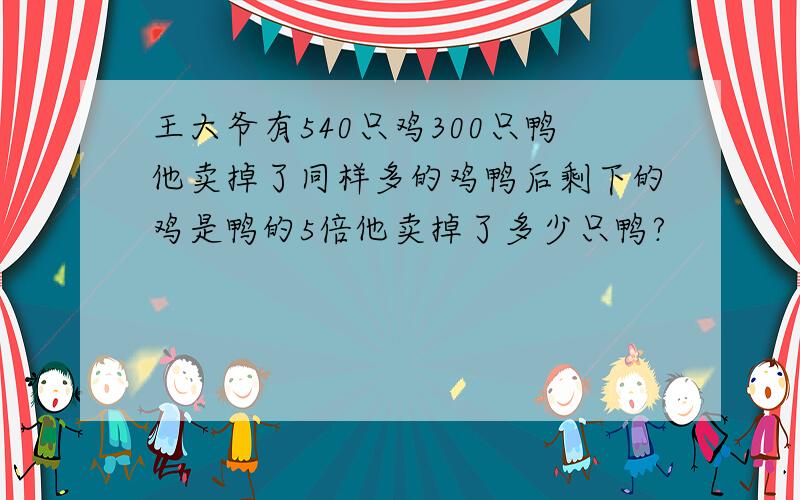 王大爷有540只鸡300只鸭他卖掉了同样多的鸡鸭后剩下的鸡是鸭的5倍他卖掉了多少只鸭?