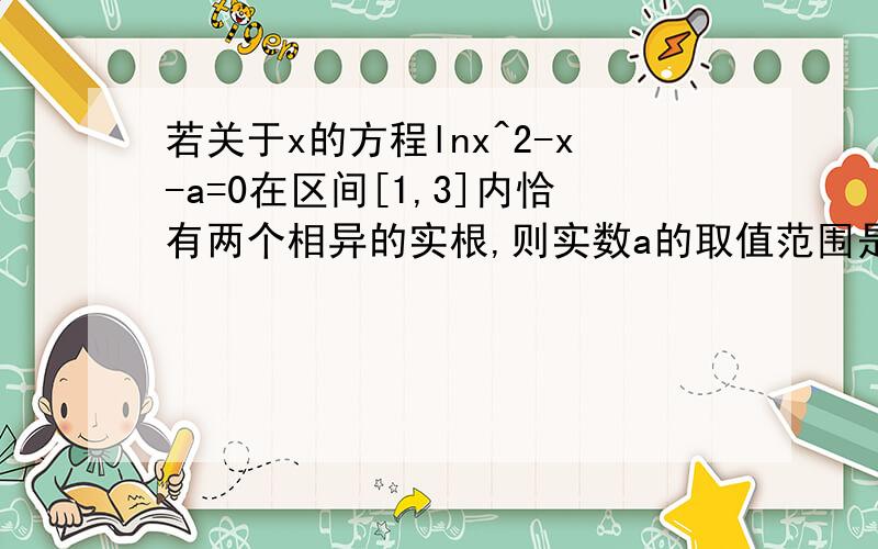 若关于x的方程lnx^2-x-a=0在区间[1,3]内恰有两个相异的实根,则实数a的取值范围是?