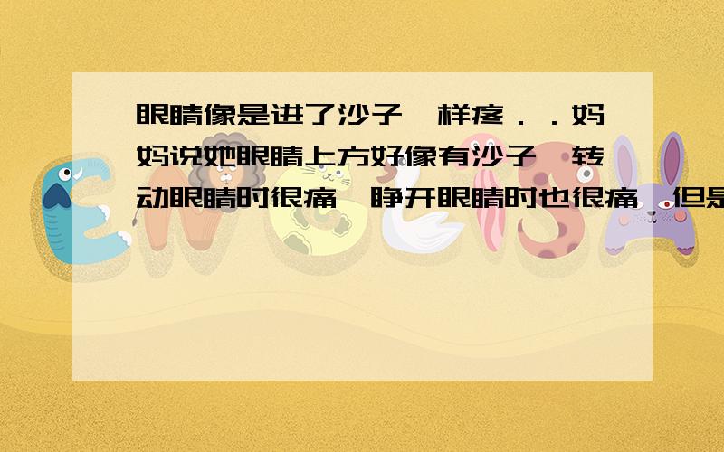 眼睛像是进了沙子一样疼．．妈妈说她眼睛上方好像有沙子,转动眼睛时很痛,睁开眼睛时也很痛,但是不会痒.还叫我用舌头添一圈,我没敢,她就生气了.我想知道,她这是什么症状,用舌头添眼睛