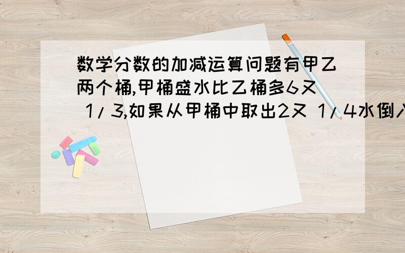 数学分数的加减运算问题有甲乙两个桶,甲桶盛水比乙桶多6又 1/3,如果从甲桶中取出2又 1/4水倒入乙桶,这时甲桶里的水比乙桶还多几?（要有步骤,）