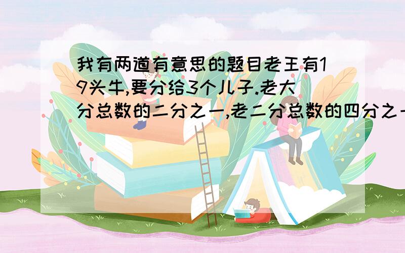 我有两道有意思的题目老王有19头牛,要分给3个儿子.老大分总数的二分之一,老二分总数的四分之一,老三分总数的五分之一,可这19头牛怎么分呢?这时恰巧同村的老李牵着一头牛从他们家门前