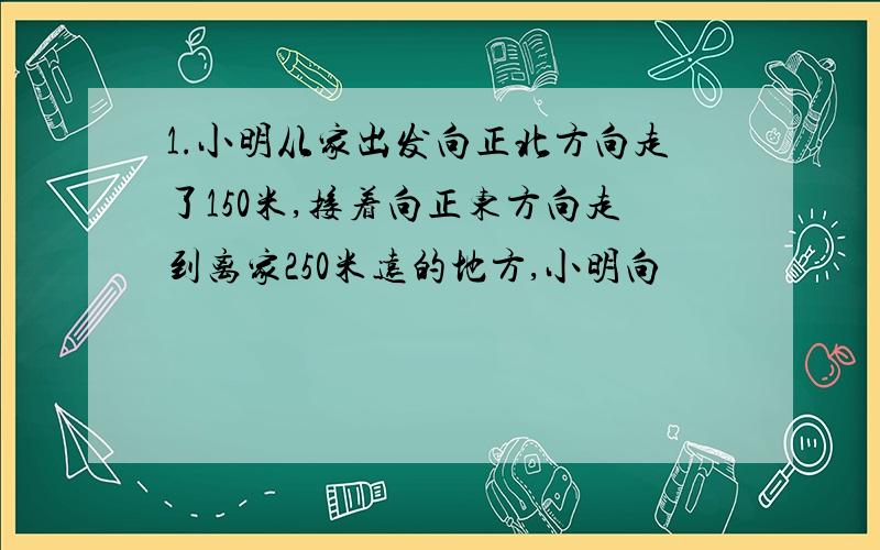 1.小明从家出发向正北方向走了150米,接着向正东方向走到离家250米远的地方,小明向