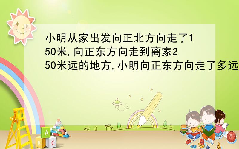 小明从家出发向正北方向走了150米,向正东方向走到离家250米远的地方,小明向正东方向走了多远