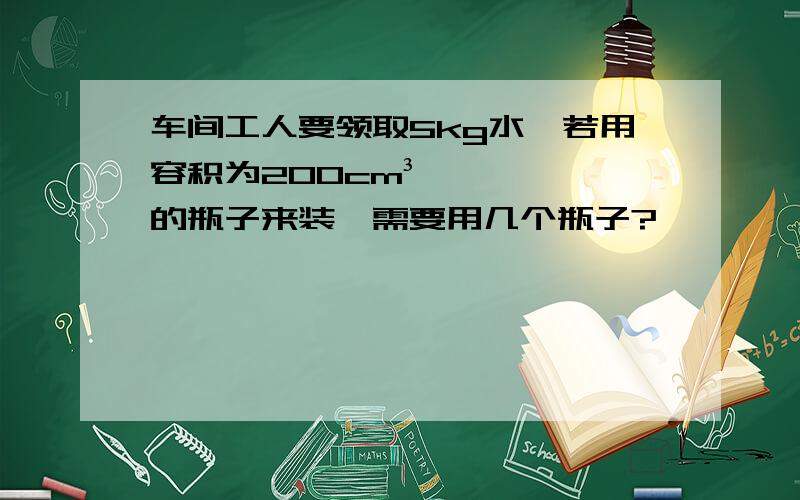 车间工人要领取5kg水,若用容积为200cm³的瓶子来装,需要用几个瓶子?