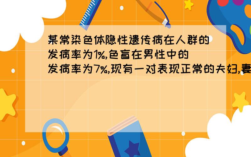 某常染色体隐性遗传病在人群的发病率为1%,色盲在男性中的发病率为7%,现有一对表现正常的夫妇,妻子为该常染色体遗传病基因和色盲致病基因携带者,那么他们所生的小孩同时患上述两种遗