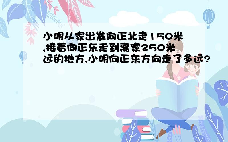 小明从家出发向正北走150米,接着向正东走到离家250米远的地方,小明向正东方向走了多远?