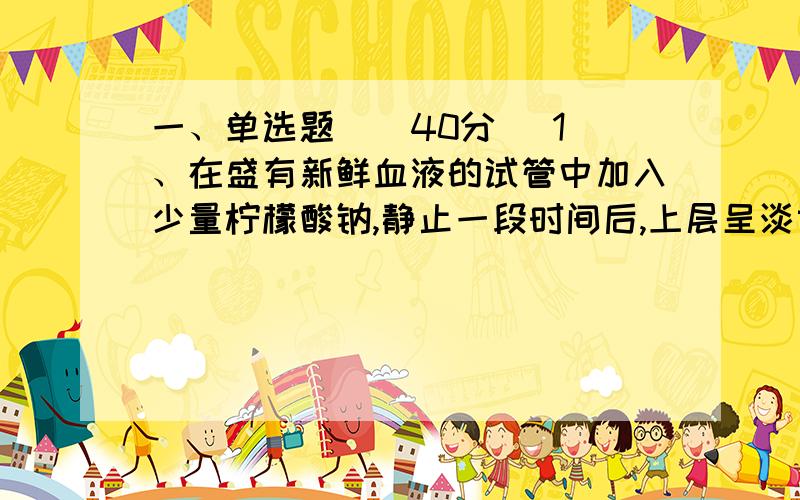 一、单选题 ( 40分) 1、在盛有新鲜血液的试管中加入少量柠檬酸钠,静止一段时间后,上层呈淡黄色半透明的