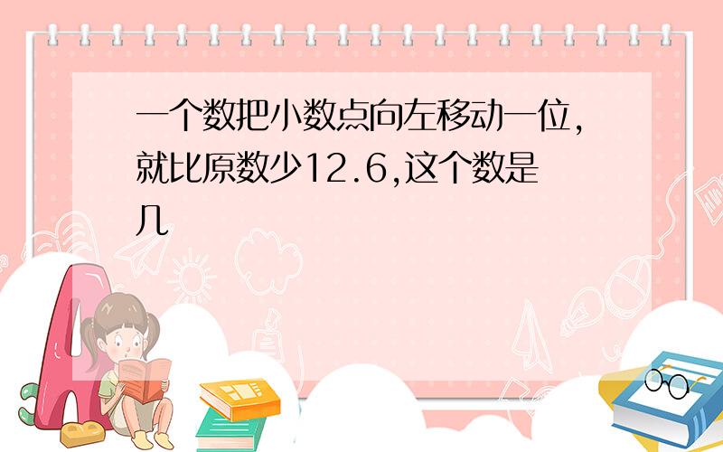 一个数把小数点向左移动一位,就比原数少12.6,这个数是几