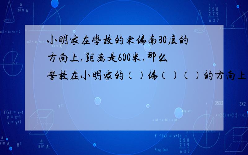 小明家在学校的东偏南30度的方向上,距离是600米,那么学校在小明家的（）偏（）（）的方向上,距离是（）米.