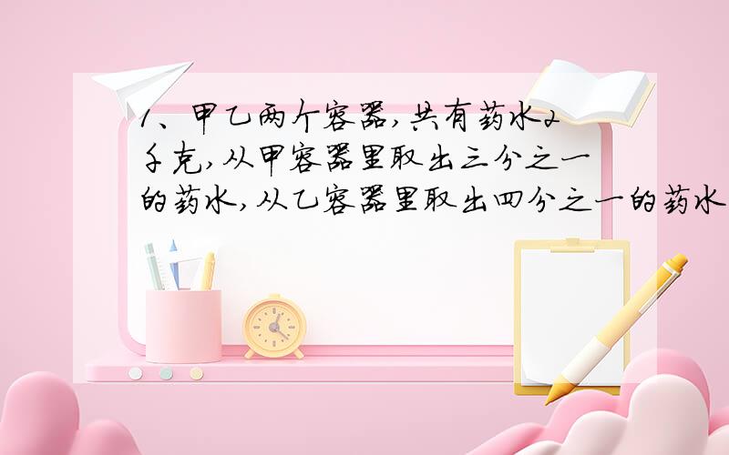 1、甲乙两个容器,共有药水2千克,从甲容器里取出三分之一的药水,从乙容器里取出四分之一的药水,结果共剩下1400克药水.各有药水多少克?2、乙队原有的人数是甲队的七分之三,现在从甲队派30