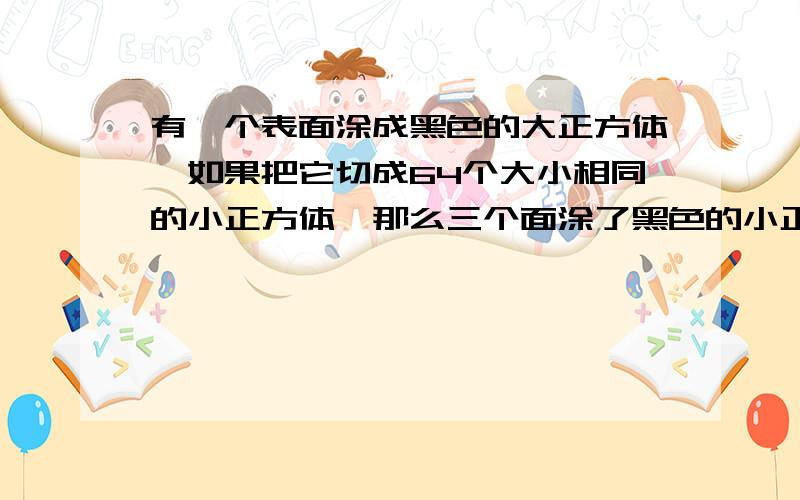 有一个表面涂成黑色的大正方体,如果把它切成64个大小相同的小正方体,那么三个面涂了黑色的小正方体有（ ）个,两面涂了黑色的小正方体有（ ）个,一个面涂了黑色的小正方体有（ ）个,没