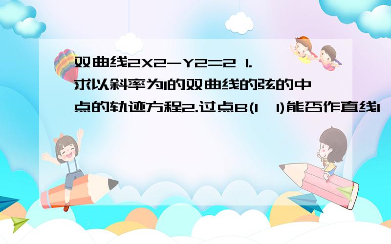 双曲线2X2-Y2=2 1.求以斜率为1的双曲线的弦的中点的轨迹方程2.过点B(1,1)能否作直线l,使其与所给的双曲线交于P Q两点,且点B是PQ的中点?如有,求其方程.可以只答第一题