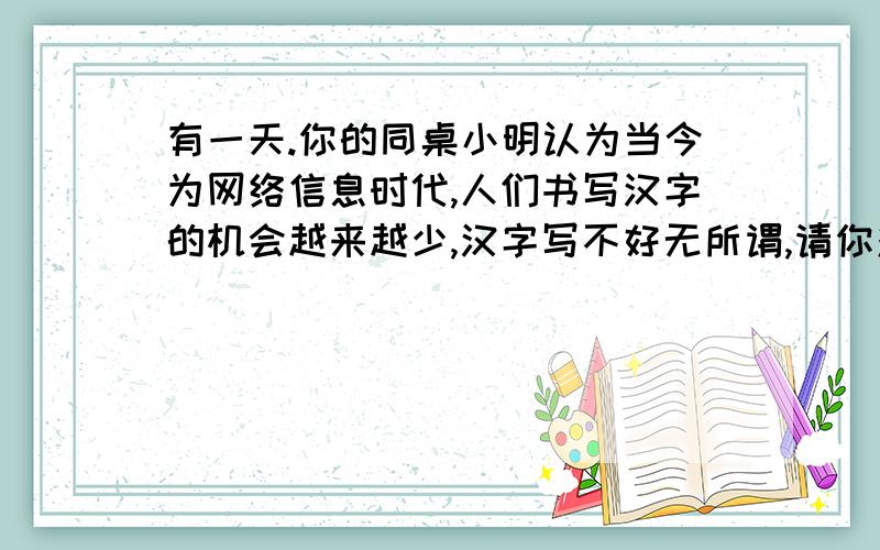 有一天.你的同桌小明认为当今为网络信息时代,人们书写汉字的机会越来越少,汉字写不好无所谓,请你对他说一段话加以劝导两行左右,今晚八点前告诉我,急