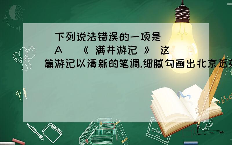 ．下列说法错误的一项是 ( )A ．《 满井游记 》 这篇游记以清新的笔调,细腻勾画出北京近郊的早春景色,表达了作者欢快的心情与主张寄情山水的“闲适之趣”.B ．《 醉翁亭记 》 是一篇优