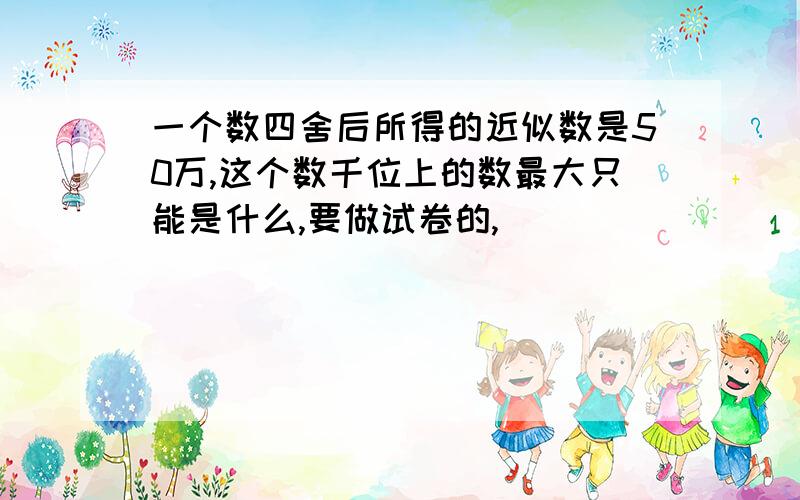 一个数四舍后所得的近似数是50万,这个数千位上的数最大只能是什么,要做试卷的,