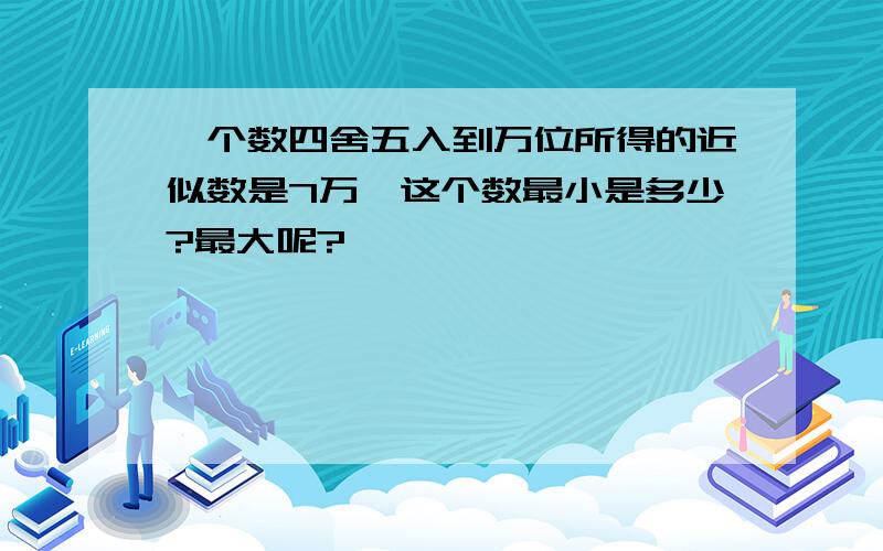 一个数四舍五入到万位所得的近似数是7万,这个数最小是多少?最大呢?