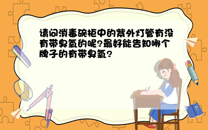 请问消毒碗柜中的紫外灯管有没有带臭氧的呢?最好能告知哪个牌子的有带臭氧?