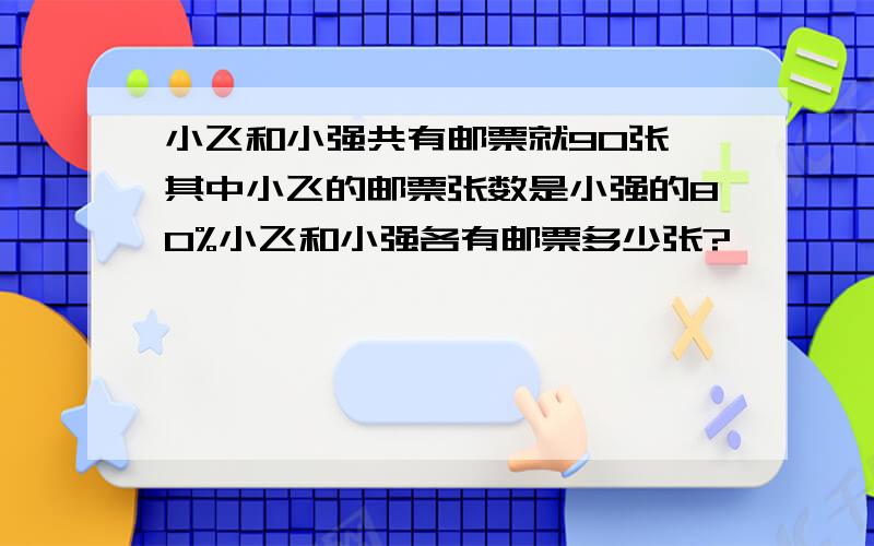 小飞和小强共有邮票就90张,其中小飞的邮票张数是小强的80%小飞和小强各有邮票多少张?