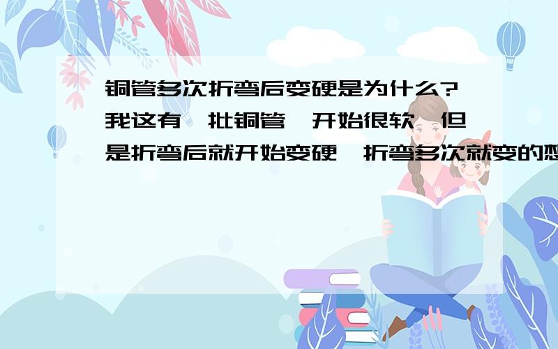 铜管多次折弯后变硬是为什么?我这有一批铜管,开始很软,但是折弯后就开始变硬,折弯多次就变的想钢管一样硬,这是为什么呢?要怎么处理才好呢?还有就是加热到180度之后也变硬,有知道这是