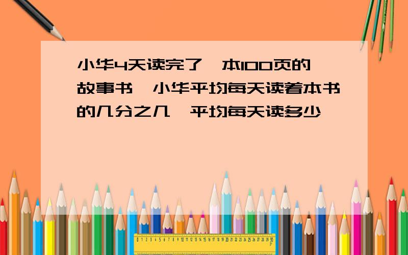 小华4天读完了一本100页的故事书,小华平均每天读着本书的几分之几,平均每天读多少