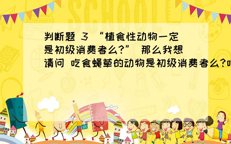判断题 3 “植食性动物一定是初级消费者么?” 那么我想请问 吃食蝇草的动物是初级消费者么?吃菟丝子（分解者）的动物呢?请知道的朋友解释一下.